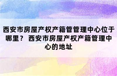 西安市房屋产权产籍管管理中心位于哪里？ 西安市房屋产权产籍管理中心的地址